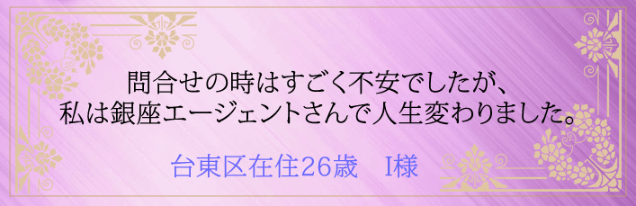 問合せの時はすごく不安でしたが、私は銀座エージェントさんで人生変わりました。台東区在住26歳　I様より 