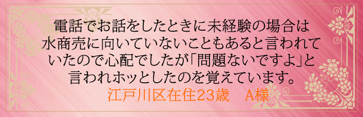 電話でお話をしたときに未経験の場合は水商売に向いていないこともあると言われていたので心配でしたが「問題ないですよ」と言われホッとしたのを覚えています。江戸川区在住23歳　A様より 