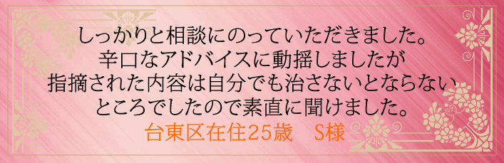 しっかりと相談にのっていただきました。辛口なアドバイスに動揺しましたが指摘された内容は 自分でも治さないとならないところでしたので素直に聞けました。台東区在住25歳　S様より 