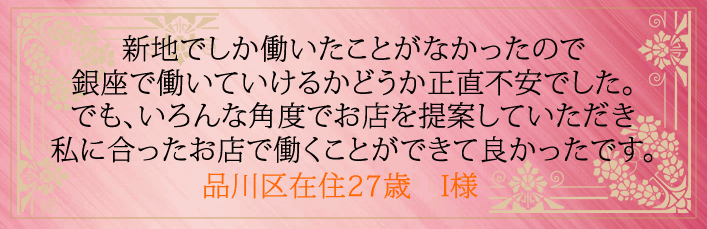 新地でしか働いたことがなかったので銀座で働いていけるかどうか正直不安でした。 でもいろんな角度でお店を提案していただき私に合ったお店で働くことができて良かったです。品川区在住27歳　I様より 