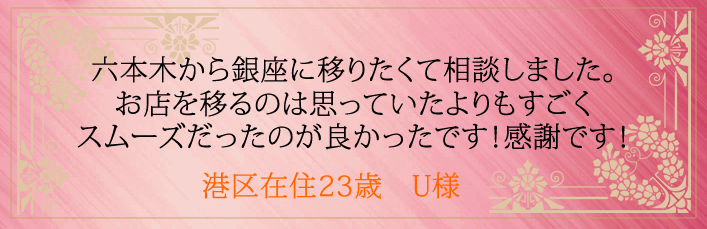 六本木から銀座に移りたくて相談しました。お店を移るのは思っていたよりもすごくスムーズだったのが良かったです。港区在住23歳　U様より 