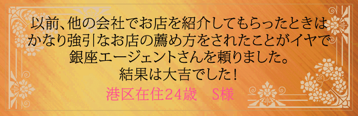 以前、他の会社でお店を紹介してもらったときはかなり強引なお店の薦め方をされたことがイヤで銀座エージェントさんを頼りました。結果は大吉でした！港区在住24歳　S様より