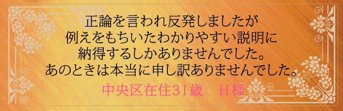 正論を言われ反発しましたが例えをもちいたわかりやすい説明に納得するしかありませんでした。あのときは本当に申し訳ありませんでした。中央区在住31歳　H様より 