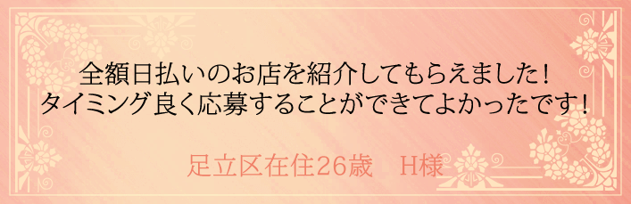 全額日払いのお店を紹介してもらえました！タイミング良く応募することができてよかったです！足立区在住26歳　H様より 