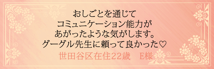 おしごとを通じてコミュニケーション能力があがったような気がします。グーグル先生に頼ってよかった！世田谷区在住22歳　E様より