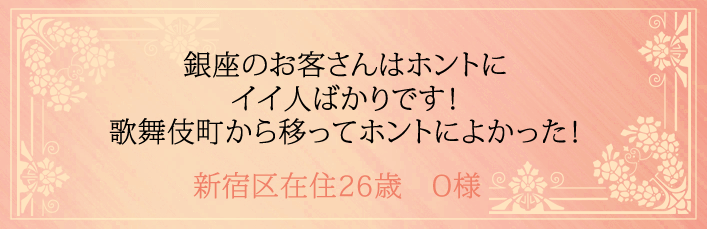 銀座のお客さんはホントにイイ人ばかりです！歌舞伎町から移ってホントによかった！新宿区在住26歳　O様より 