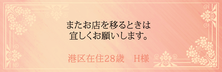 またお店を移るときは宜しくお願いします。港区在住28歳　H様より 