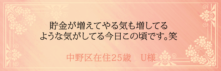 貯金が増えてやる気も増してるような気がしてる今日この頃です。中野区在住25歳　U様より