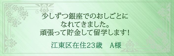 少しずつ銀座でのおしごとになれてきました。頑張って貯金して留学します！江東区在住23歳　A様より