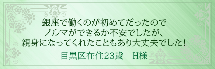 銀座で働くのが初めてだったのでノルマができるか不安でしたが、親身になってくれたこともあり大丈夫でした！目黒区在住23歳　H様より 