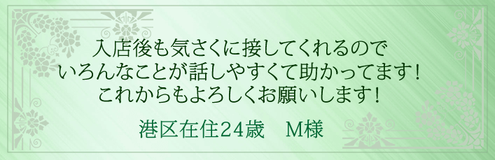 入店後も気さくに接してくれるので、いろんなことが話しやすくて助かってます！これからもよろしくお願いします！港区在住24歳　M様より 