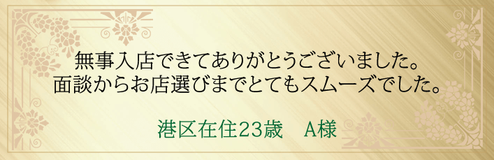 無事入店できてありがとうございました。面談からお店選びまでとてもスムーズでした。港区在住２３歳　A様より