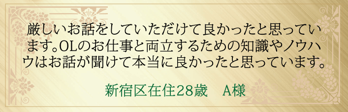 厳しいお話をしていただけて良かったと思っています。OLのお仕事と両立するための知識やノウハウはお話が聞けて本当に良かったと思っています。新宿区在住２８歳　A様より