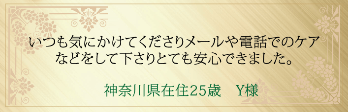 神奈川県在住２５歳　Y様より・いつも気にかけてくださりメールや電話でのケアなどをして下さりとても安心できました。