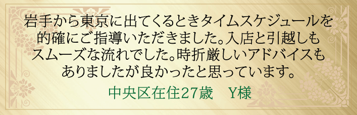 岩手から東京に出てくるときのタイムスケジュールを的確にご指導いただきました。入店と引越しもスムーズな流れでした。時折厳しいアドバイスもありましたが良かったと思っています。中央区在住２７歳　Y様より