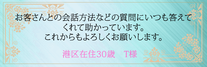 お客さんとの会話方法などの質問にいつも答えてくれて助かってます。これからもよろしくお願いします。港区在住３０歳　Ｔ様より