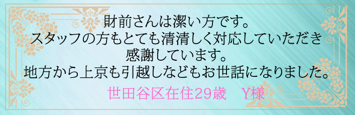 財前さんは潔い方です。スタッフの方もとても清清しく対応していただき感謝しています。地方から上京も引越しなどもお世話になりました。世田谷区在住２９歳　Y様より