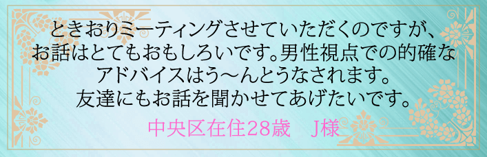 ときおりミーティングさせていただくのですが、お話はとてもおもしろいです。男性視点での的確なアドバイスはう～んとうなされます。友達にもお話を聞かせてあげたいです。中央区在住２８歳　Ｊ様より 