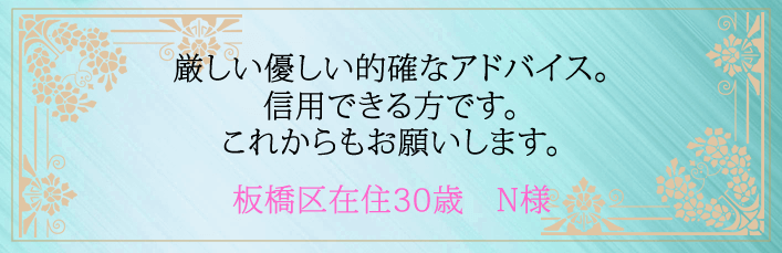 厳しい優しい的確なアドバイス。信用できる方です。これからもお願いします。板橋区在住３０歳　N様より