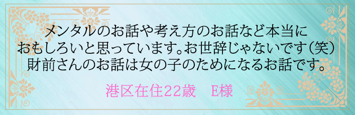 メンタルのお話や考え方のお話など本当におもしろいと思っています。お世辞じゃないです(笑)財前さんのお話は女の子のためになるお話です。港区在住２２歳　E様より 