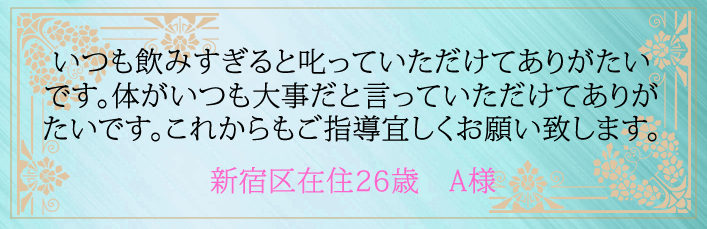 いつも飲みすぎると叱っていただけてありがたいです。体がいつも大事だと言っていただけてありがたいです。これからもご指導宜しくお願い致します。新宿区在住２６歳　A様より