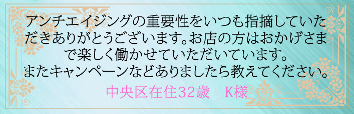 アンチエイジングの重要性をいつも指摘していただきありがとうございます。お店の方はおかげさまで楽しく働かせていただいています。またキャンペーンなどありましたら教えてください。中央区在住３２歳　K様より 